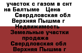 участок с газом в снт на Балтыме › Цена ­ 930 000 - Свердловская обл., Верхняя Пышма г. Недвижимость » Земельные участки продажа   . Свердловская обл.,Верхняя Пышма г.